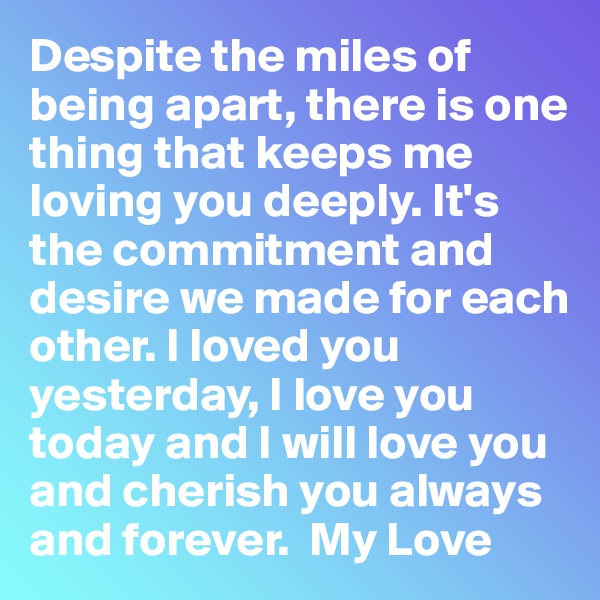 Despite the miles of being apart, there is one thing that keeps me loving you deeply. It's the commitment and desire we made for each other. I loved you yesterday, I love you today and I will love you and cherish you always and forever.  My Love