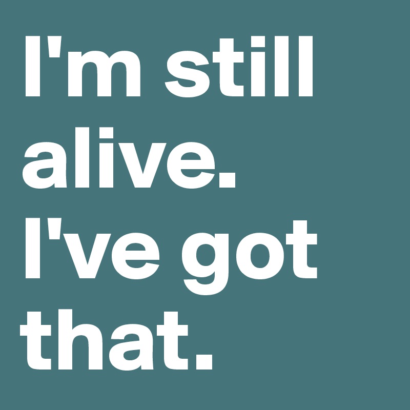 I'm still alive. I've got that.