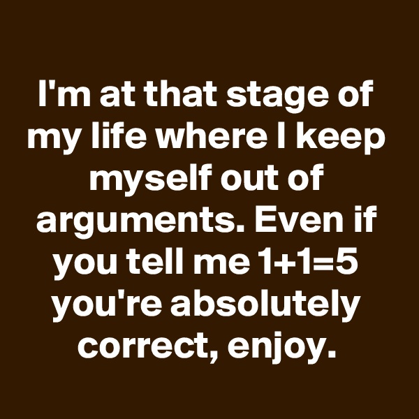 
I'm at that stage of my life where I keep myself out of arguments. Even if you tell me 1+1=5 you're absolutely correct, enjoy.
