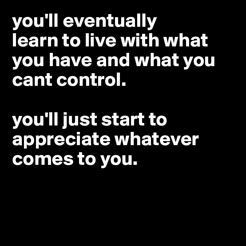 you'll eventually
learn to live with what you have and what you cant control. 

you'll just start to appreciate whatever comes to you.



