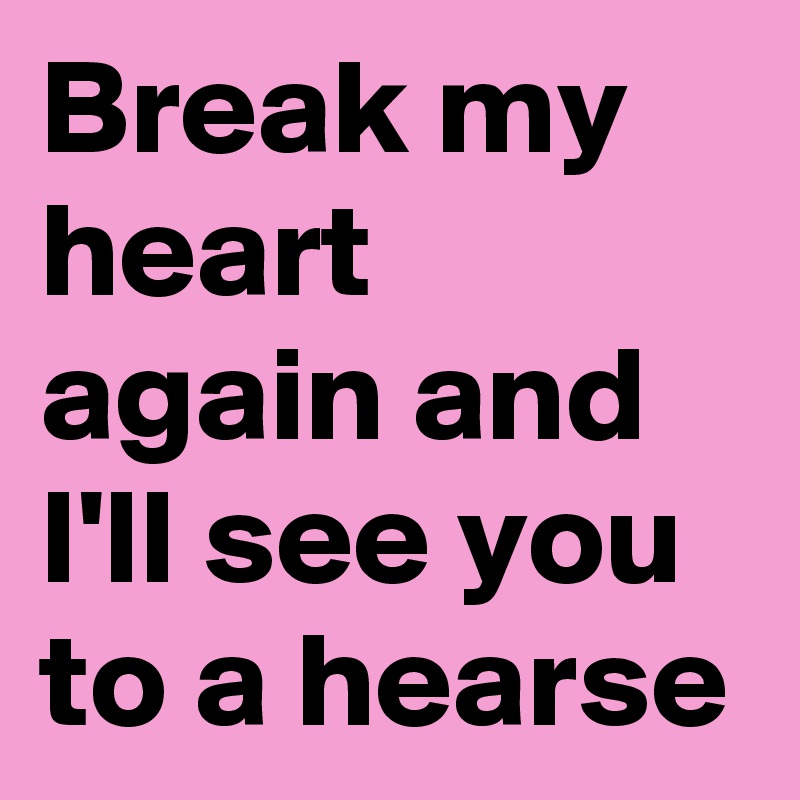 Break my heart again and I'll see you to a hearse