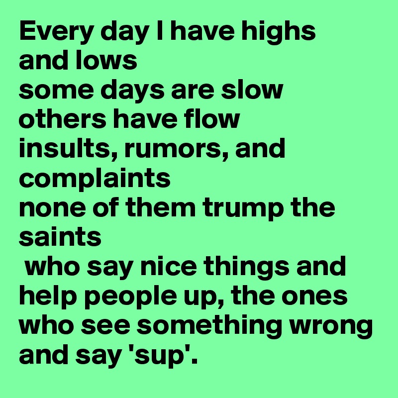 Every day I have highs
and lows
some days are slow
others have flow
insults, rumors, and complaints
none of them trump the saints
 who say nice things and help people up, the ones who see something wrong and say 'sup'. 