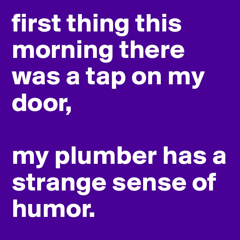 first thing this morning there was a tap on my door, 

my plumber has a strange sense of humor.