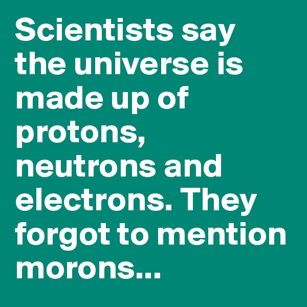 Scientists say the universe is made up of protons,  neutrons and electrons. They forgot to mention morons...