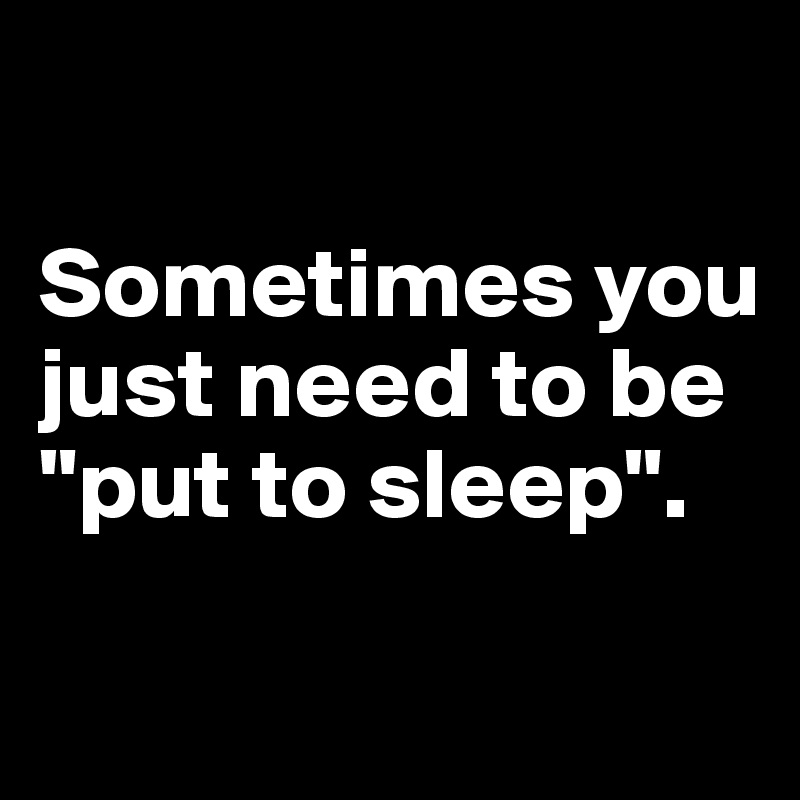 

Sometimes you just need to be "put to sleep".

