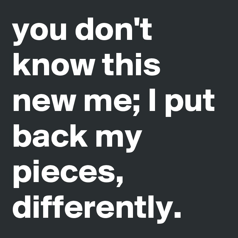 you don't know this new me; I put back my pieces, differently.