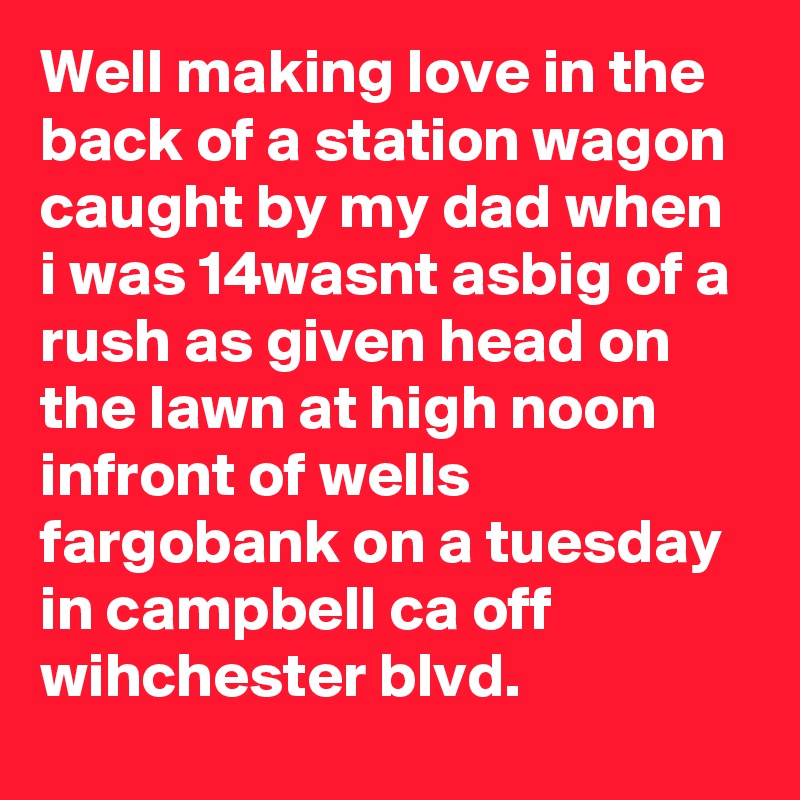 Well making love in the back of a station wagon caught by my dad when i was 14wasnt asbig of a rush as given head on the lawn at high noon infront of wells fargobank on a tuesday in campbell ca off wihchester blvd. 