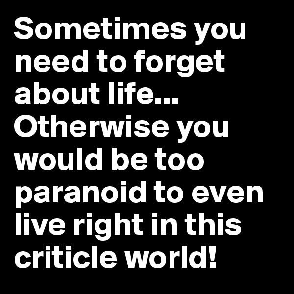 Sometimes you need to forget about life... Otherwise you would be too paranoid to even live right in this criticle world!