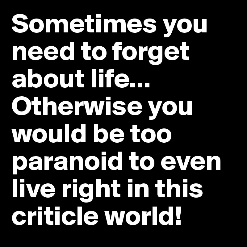 Sometimes you need to forget about life... Otherwise you would be too paranoid to even live right in this criticle world!