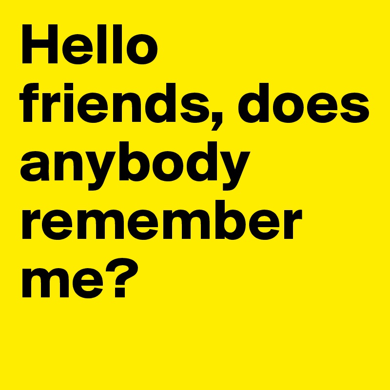 Hello friends, does anybody remember me?  
