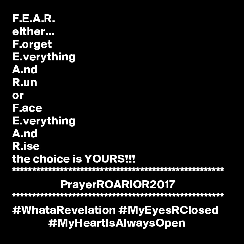 F.E.A.R.
either...
F.orget
E.verything
A.nd
R.un
or
F.ace
E.verything
A.nd
R.ise
the choice is YOURS!!!
*****************************************************
                    PrayerROARIOR2017
*****************************************************
#WhataRevelation #MyEyesRClosed
               #MyHeartIsAlwaysOpen