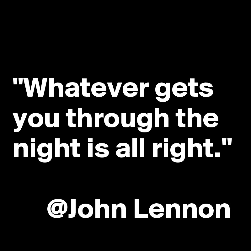 

"Whatever gets you through the night is all right."

      @John Lennon