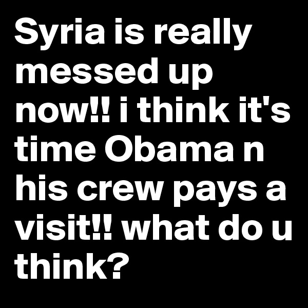 Syria is really messed up now!! i think it's time Obama n his crew pays a visit!! what do u think?