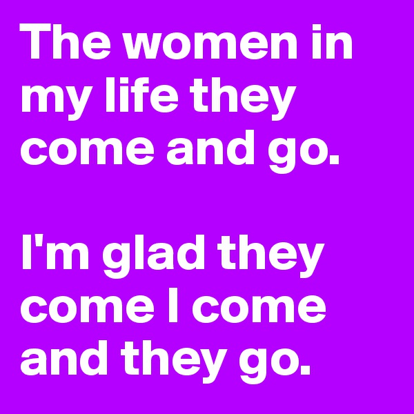 The women in my life they come and go. 

I'm glad they come I come and they go. 
