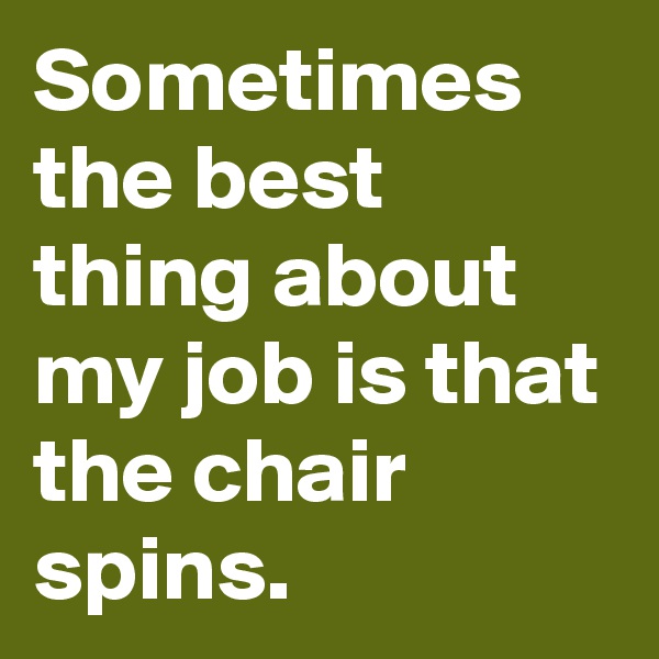 Sometimes the best thing about my job is that the chair spins.