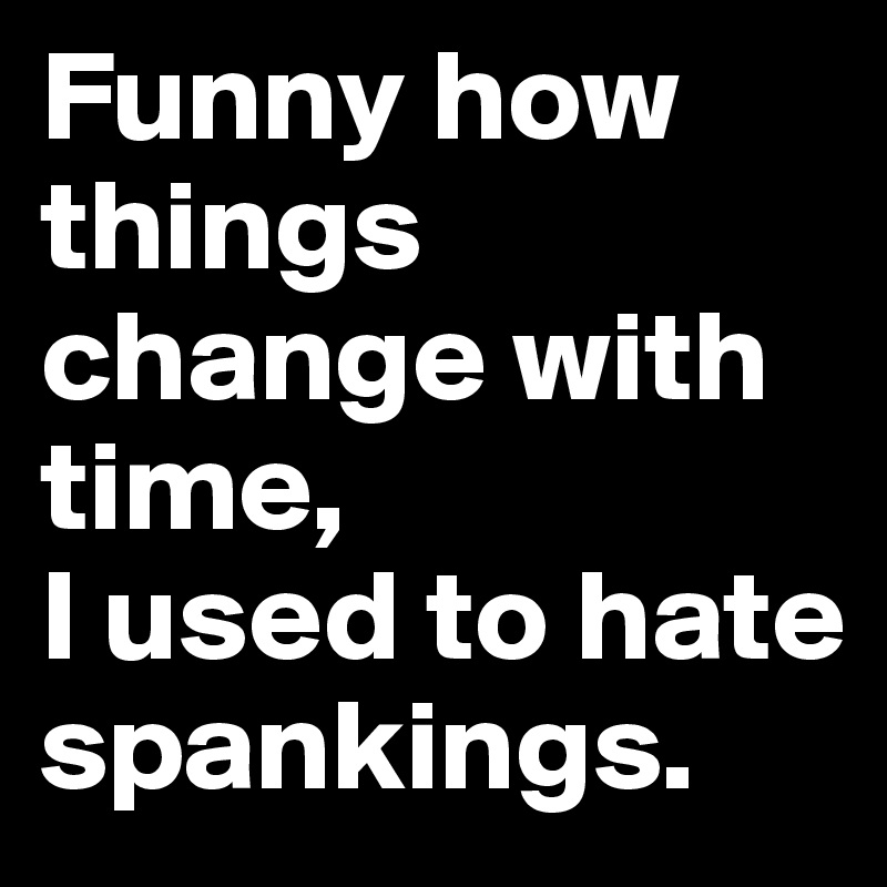 Funny how things change with time, 
I used to hate spankings.