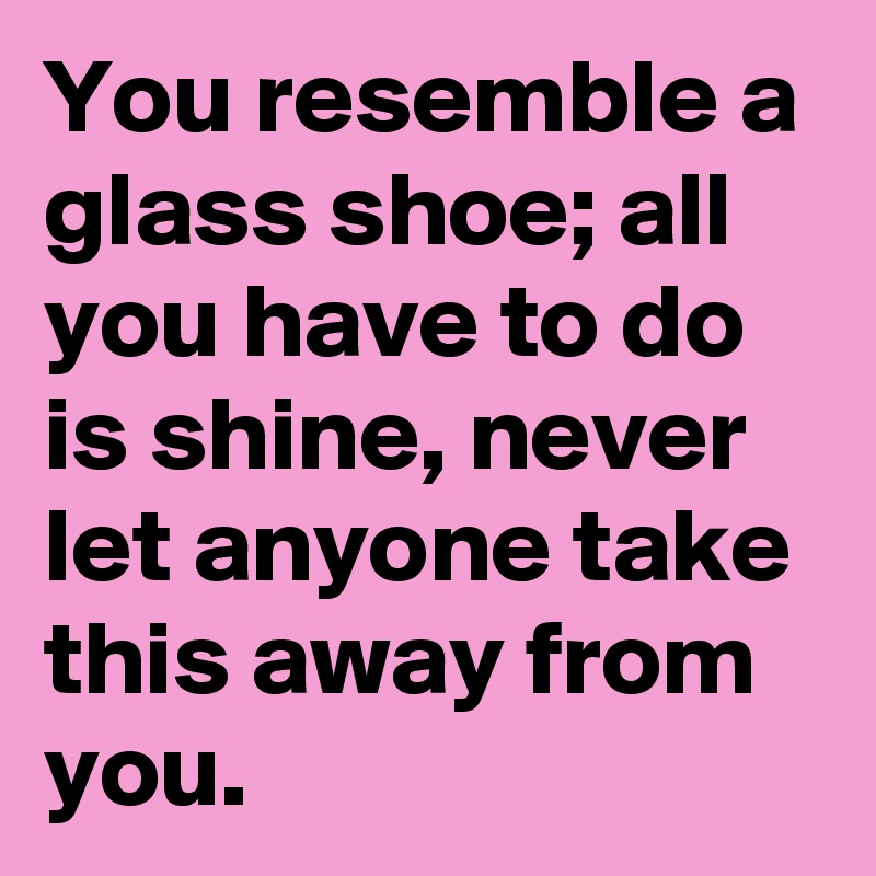 You resemble a glass shoe; all you have to do is shine, never let anyone take this away from you.
