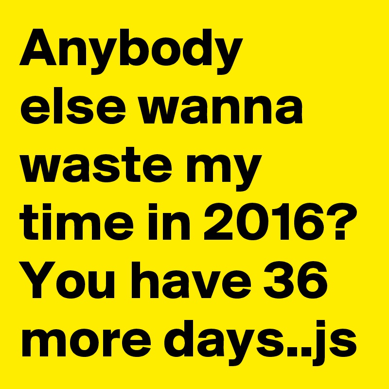 Anybody else wanna waste my time in 2016? You have 36 more days..js