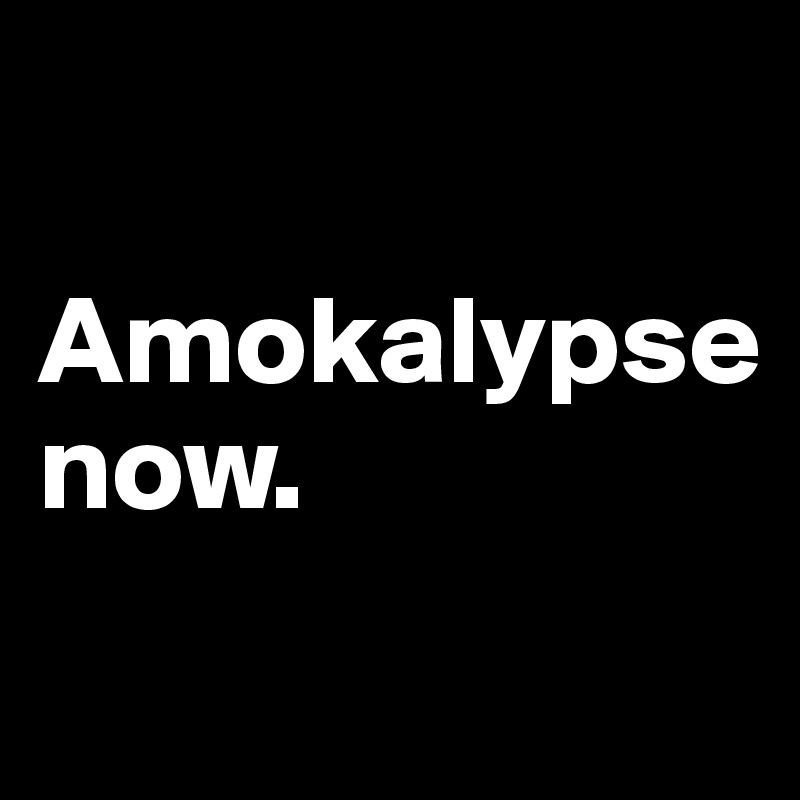 

Amokalypse
now.                             

