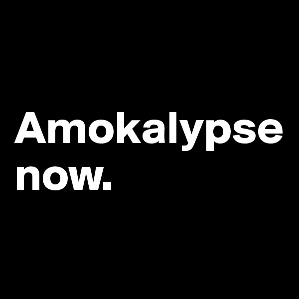 

Amokalypse
now.                             
