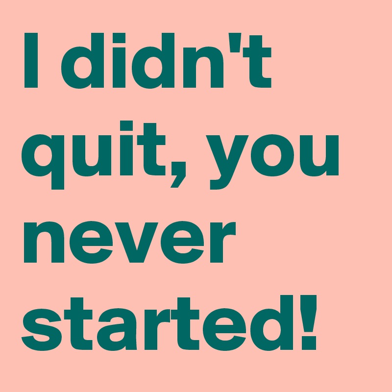 I didn't quit, you never started!