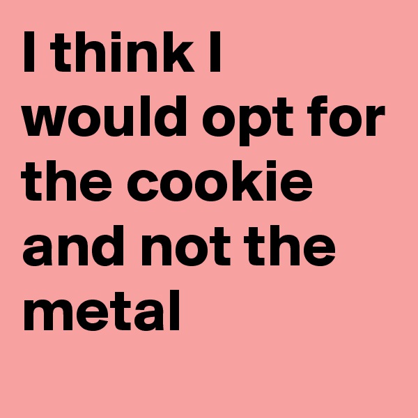 I think I would opt for the cookie and not the metal