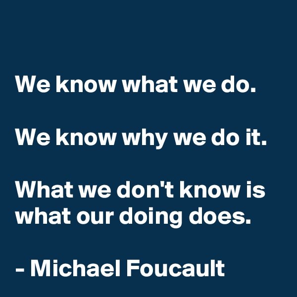 

We know what we do.

We know why we do it.

What we don't know is what our doing does.

- Michael Foucault