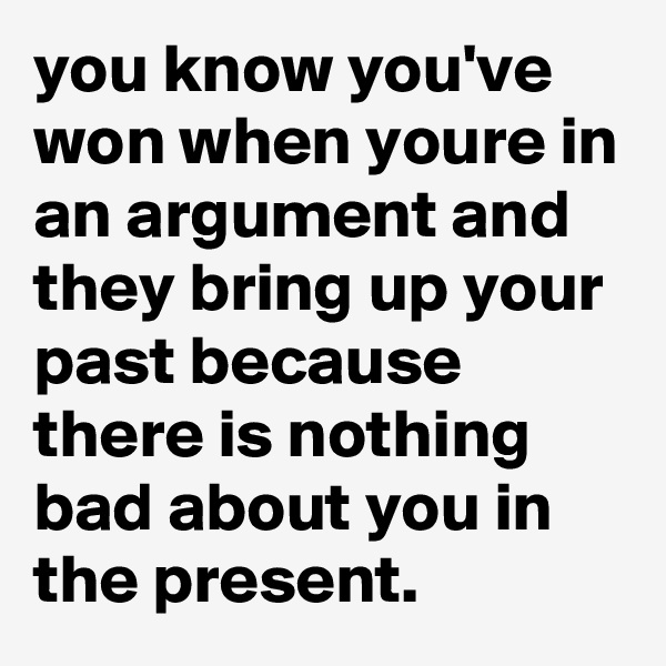 you know you've won when youre in an argument and they bring up your past because there is nothing bad about you in the present. 
