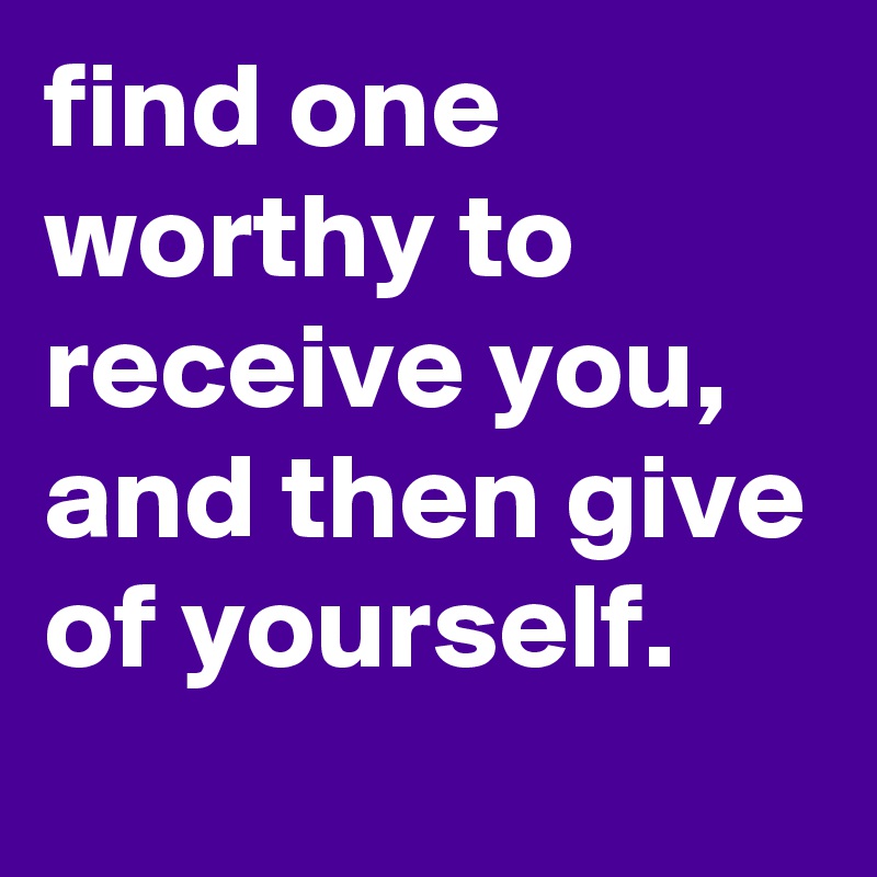 find one worthy to receive you,  and then give of yourself.
