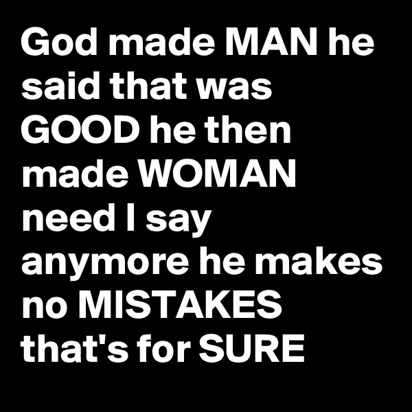 God made MAN he said that was GOOD he then made WOMAN need I say anymore he makes no MISTAKES that's for SURE