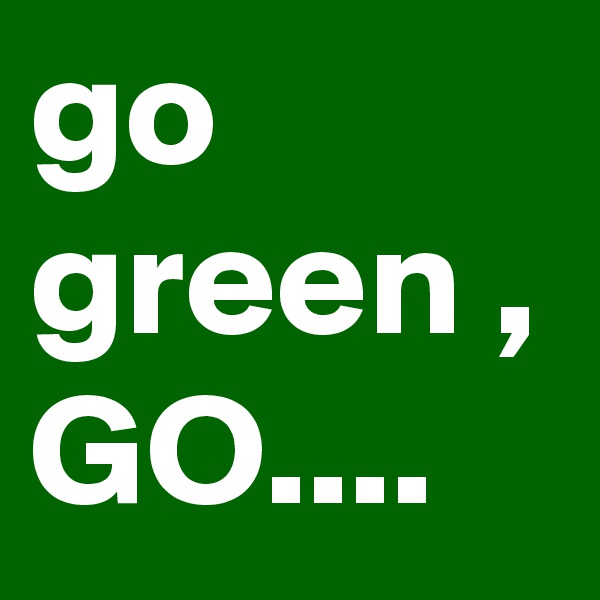 go green , GO....