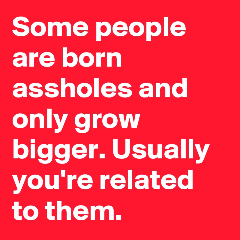 Some people are born assholes and only grow bigger. Usually you're related to them.