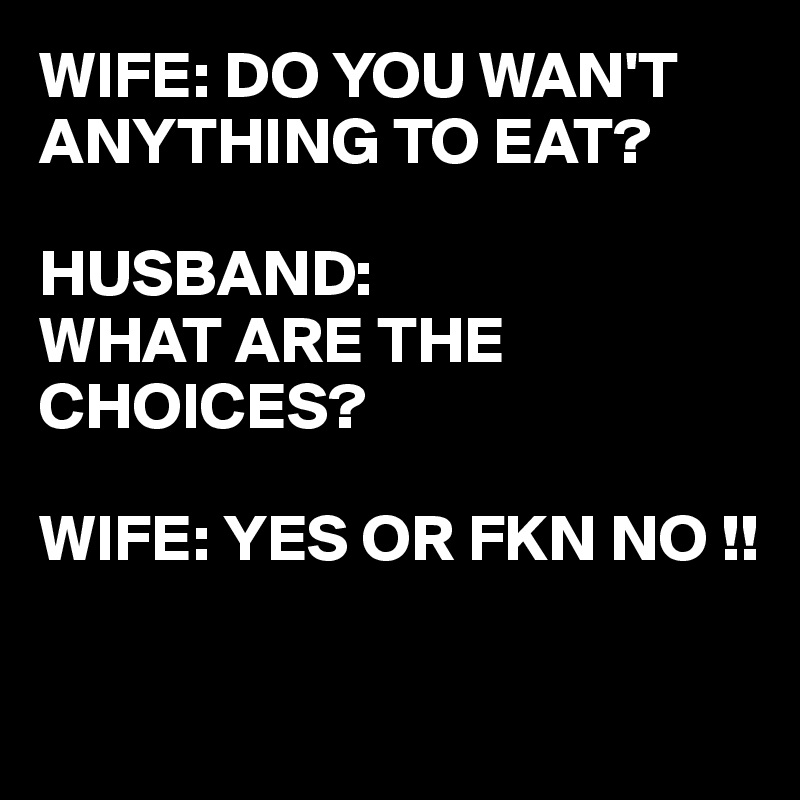 WIFE: DO YOU WAN'T ANYTHING TO EAT?

HUSBAND:
WHAT ARE THE CHOICES?

WIFE: YES OR FKN NO !!

