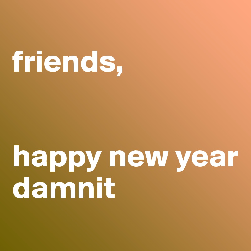 
friends,


happy new year
damnit