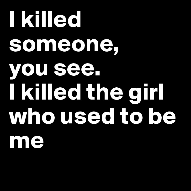 I killed someone, 
you see.
I killed the girl who used to be me
