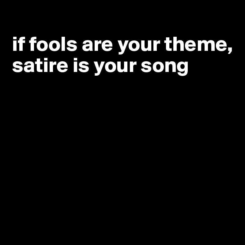 
if fools are your theme, satire is your song






