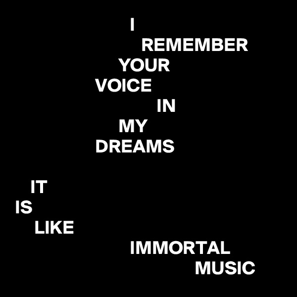                               I
                                 REMEMBER
                           YOUR
                     VOICE
                                     IN
                           MY
                     DREAMS

    IT
IS
     LIKE
                              IMMORTAL
                                               MUSIC