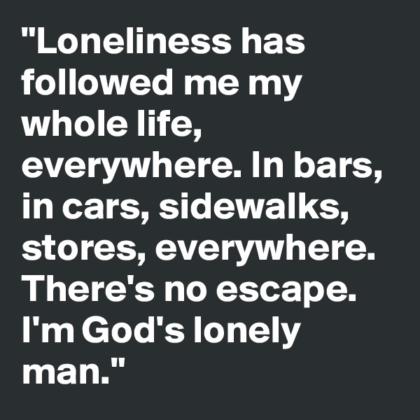 "Loneliness has followed me my whole life, everywhere. In bars, in cars, sidewalks, stores, everywhere. There's no escape. I'm God's lonely man."