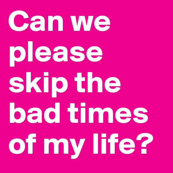 Can we please skip the bad times of my life?