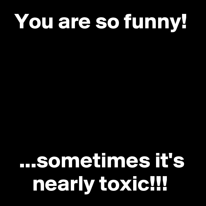  You are so funny!





  ...sometimes it's
     nearly toxic!!!