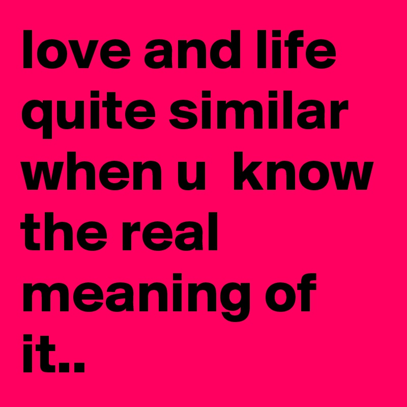 love and life quite similar when u  know the real meaning of it..