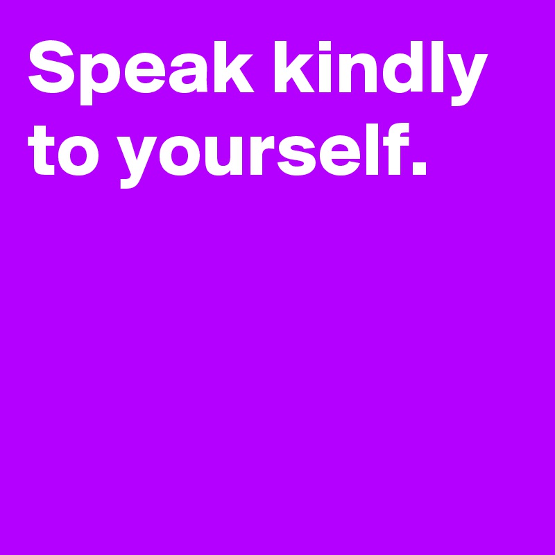 Speak kindly 
to yourself.



