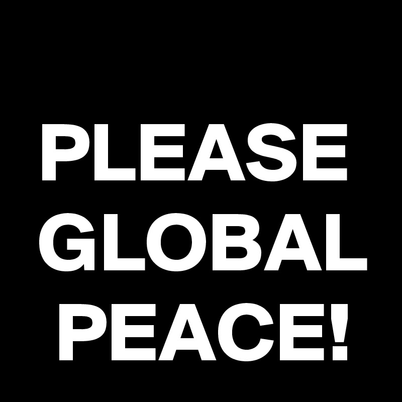 
 PLEASE  GLOBAL   PEACE!