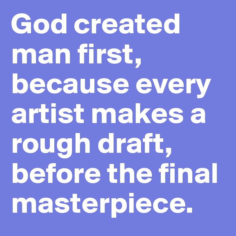 God created man first, because every artist makes a rough draft, before the final masterpiece.