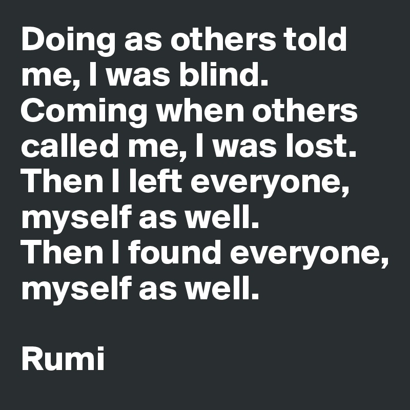 Doing as others told me, I was blind.
Coming when others called me, I was lost.
Then I left everyone, myself as well.
Then I found everyone, myself as well.

Rumi