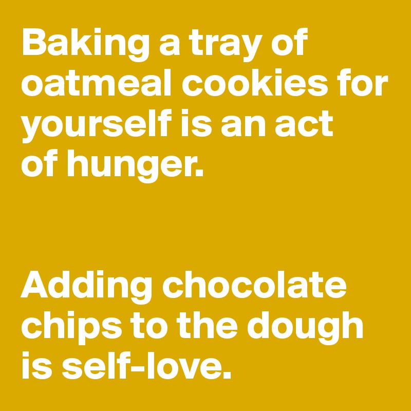 Baking a tray of oatmeal cookies for yourself is an act 
of hunger. 


Adding chocolate chips to the dough is self-love.