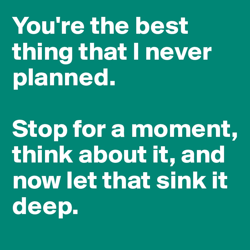 You're the best thing that I never planned. 

Stop for a moment, think about it, and now let that sink it deep. 