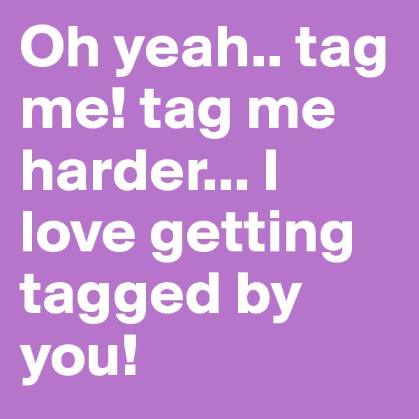 Oh yeah.. tag me! tag me harder... I love getting tagged by you! 