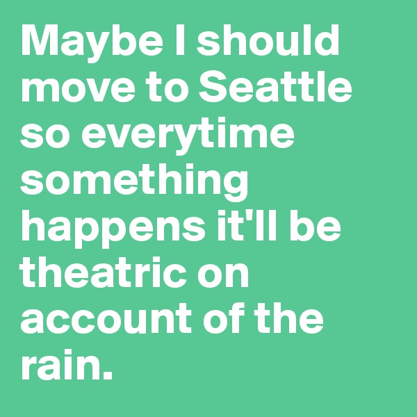 Maybe I should move to Seattle so everytime something happens it'll be theatric on account of the rain.