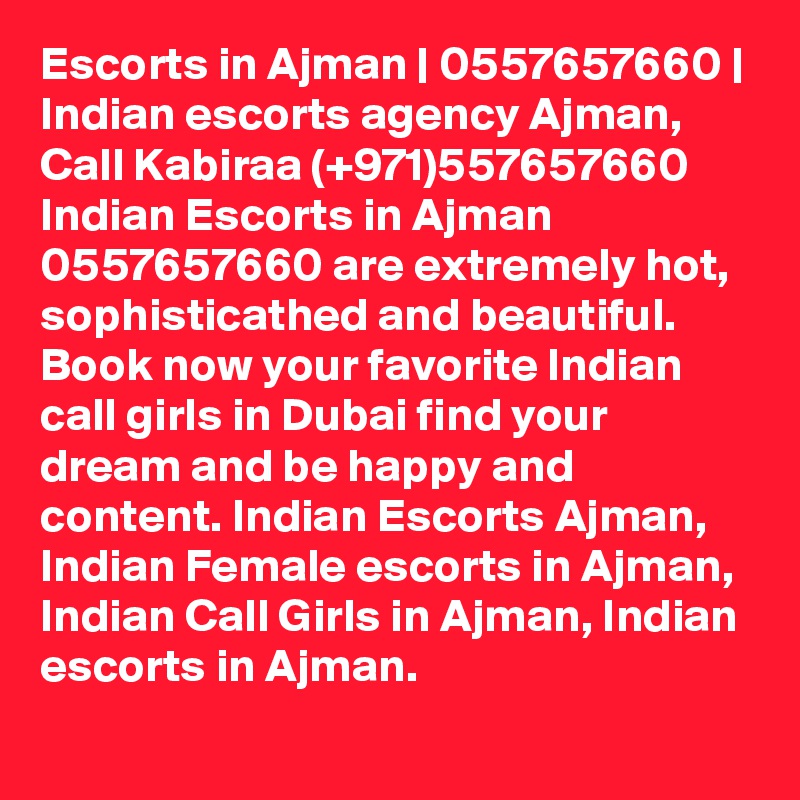 Escorts in Ajman | 0557657660 | Indian escorts agency Ajman, Call Kabiraa (+971)557657660 Indian Escorts in Ajman 0557657660 are extremely hot, sophisticathed and beautiful. Book now your favorite Indian call girls in Dubai find your dream and be happy and content. Indian Escorts Ajman, Indian Female escorts in Ajman, Indian Call Girls in Ajman, Indian escorts in Ajman. 